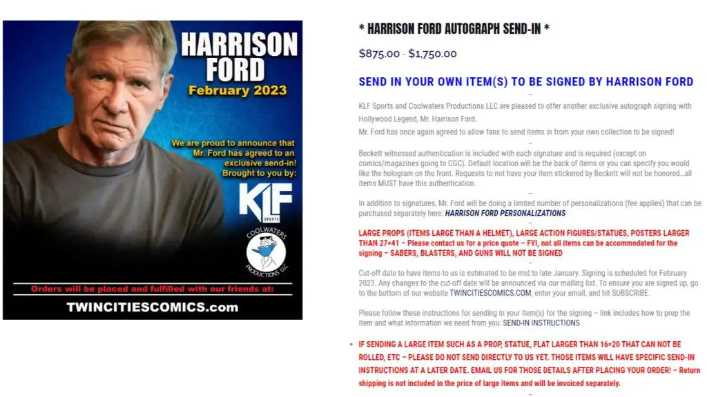 KLF Sports and Coolwaters Productions LLC held an exclusive autograph signing with Hollywood legend Harrison Ford, where fans could send in their own items to be signed by the actor for a fee of $875.00 to $1,750.00. Beckett witnessed authentication is included with each signature, and is required except for comics/magazines going to CGC. Mr. Ford also offered a limited number of personalizations for an additional fee. Large props, action figures/statues, and posters larger than 27x41 could be accommodated for the signing, but not sabers, blasters, and guns. The cut-off date to have items sent in was estimated to be mid to late January 2023, with the signing scheduled for February 2023. The website TWINCITIESCOMICS.COM has instructions for sending in items and subscribers will receive updates on any changes to the cut-off date. CGC fees for comics submitted to CGC are not included. A waiver must be printed, signed, and sent along with the send-in item. If sending a large item, specific send-in instructions will be provided after placing the order, and return shipping is not included in the price of large items.