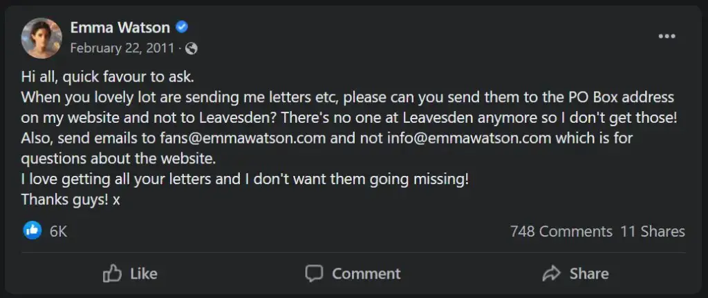 From Emma Watson's official Facebook: Hi all, quick favour to ask. 
When you lovely lot are sending me letters etc, please can you send them to the PO Box address on my website and not to Leavesden? There's no one at Leavesden anymore so I don't get those! Also, send emails to fans@emmawatson.com and not info@emmawatson.com which is for questions about the website. 
I love getting all your letters and I don't want them going missing! 
Thanks guys! x