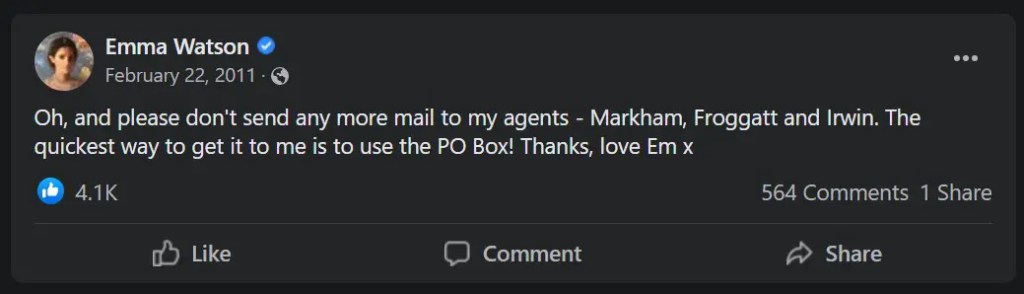 From Emma Watson's official Facebook: Oh, and please don't send any more mail to my agents - Markham, Froggatt and Irwin. The quickest way to get it to me is to use the PO Box! Thanks, love Em x