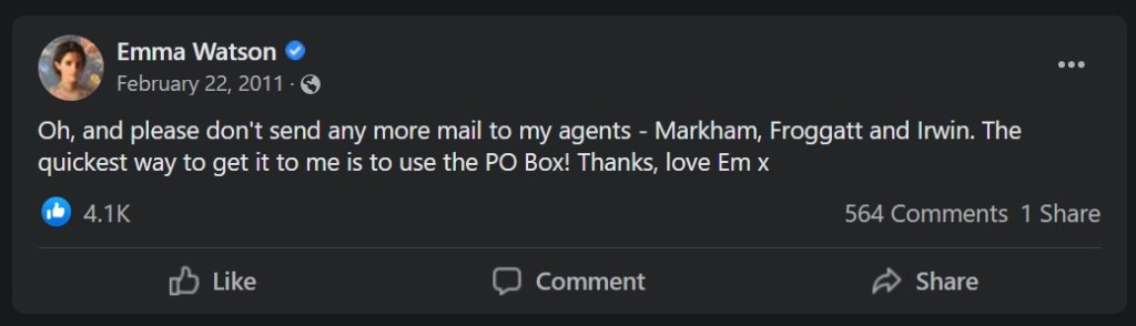 From Emma Watson's official Facebook: Oh, and please don't send any more mail to my agents - Markham, Froggatt and Irwin. The quickest way to get it to me is to use the PO Box! Thanks, love Em x