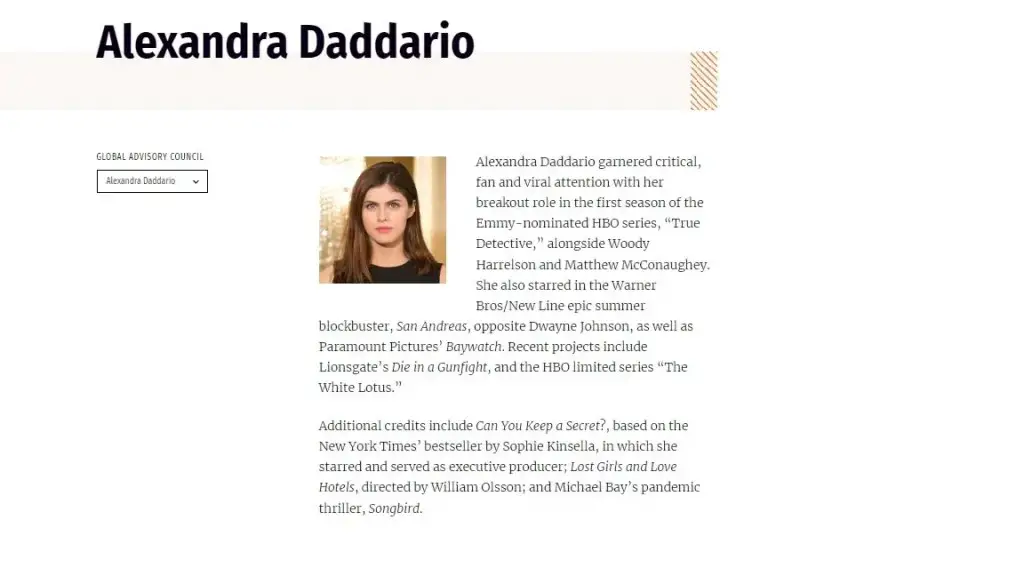 Alexandra Daddario garnered critical, fan and viral attention with her breakout role in the first season of the Emmy-nominated HBO series, “True Detective,” alongside Woody Harrelson and Matthew McConaughey. She also starred in the Warner Bros/New Line epic summer blockbuster, San Andreas, opposite Dwayne Johnson, as well as Paramount Pictures’ Baywatch. Recent projects include Lionsgate’s Die in a Gunfight, and the HBO limited series “The White Lotus.”

Additional credits include Can You Keep a Secret?, based on the New York Times’ bestseller by Sophie Kinsella, in which she starred and served as executive producer; Lost Girls and Love Hotels, directed by William Olsson; and Michael Bay’s pandemic thriller, Songbird.