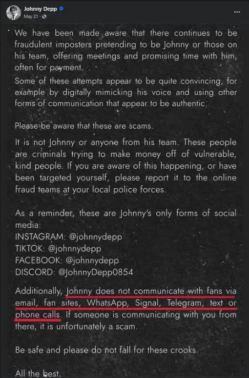 Alert: Johnny Depp Impersonation Scam

We have been made aware that there are fraudulent imposters pretending to be Johnny Depp or members of his team. These imposters are offering meetings and promising time with him, often in exchange for payment.

Some of these attempts are quite convincing, as they employ digital mimicry of Johnny's voice and use other forms of communication that appear authentic.

Please be aware that these are scams. It is not Johnny Depp or anyone from his team involved in these activities. These people are criminals trying to exploit vulnerable individuals for financial gain. If you are aware of this happening, or have been targeted yourself, please report it to your local police force's online fraud team.

Official Social Media Accounts of Johnny Depp:

Instagram: @johnnydepp
TikTok: @johnnydepp
Facebook: @johnnydepp
Discord: @JohnnyDepp0854
Additionally, Johnny Depp does not communicate with fans via email, fan sites, WhatsApp, Signal, Telegram, text, or phone calls. If someone is communicating with you through these channels, it is unfortunately a scam.

Be safe and please do not fall for these crooks.

All the best.