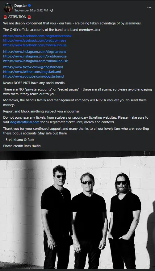 🚨 ATTENTION 🚨
We are deeply concerned that you - our fans - are being taken advantage of by scammers.
The ONLY official accounts of the band and band members are: 
https://www.facebook.com/dogstarfacebook
https://www.facebook.com/bret.domrose
https://www.facebook.com/robmailhouse
https://www.instagram.com/dogstarband
https://www.instagram.com/bretdomrose
https://www.instagram.com/robmailhouse
https://www.tiktok.com/@dogstarband
https://www.twitter.com/dogstarband
https://www.youtube.com/dogstarband
Keanu DOES NOT have any social media.
There are NO “private accounts” or “secret pages” - these are all scams, so please avoid engaging with them if they reach out to you. 
Moreover, the band’s family and management company will NEVER request you to send them money. 
Report and block anything suspect you encounter. 
Do not purchase any tickets from scalpers or secondary ticketing websites. Please make sure to visit dogstarofficial.com for all legitimate ticket links, merch and contests.
Thank you for your continued support and many thanks to all our lovely fans who are reporting these bogus accounts. Stay safe out there.
- Bret, Keanu & Rob 
Photo credit: Ross Halfin