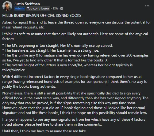 MILLIE BOBBY BROWN OFFICIAL SIGNED BOOKS
Asked to repost this, and to leave the thread open so everyone can discuss the potential for mass refund requests, etc.
I think it's safe to assume that these are likely not authentic. Here are some of the atypical factors:
* The M's beginning is too straight. Her M's normally rise up curved.
* The baseline is too straight. Her baseline has a strong rise.
* The X is unlike any X formation she has ever done- having referenced over 200 examples so far, I've yet to find any other X that is formed like the books' X.
* The overall height of the letters is very short/fat, whereas her height typically is taller/skinnier.
With 4 different incorrect factors in every single book signature compared to her usual range (having referenced hundreds of examples for comparison), I think there's no way to justify the books being authentic.
Nonetheless, there is still a small possibility that she specifically decided to sign every official book in the exact same way, and differently than she has ever signed anything. The only way that can be proved, is if she signs something else this way any time soon. However, given that she just did an IP book signing and those all looked like her normal signature and not like these books, I think the hope on this possibility should remain low.
If anyone happens to see any new signatures from her which have any of these 4 factors noted above, please feel free to share them in the comments.
Until then, I think we have to assume these are fake.