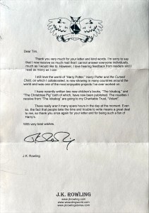 Dear Tim, Thank you very much for your letter and kind words. I'm sorry to say that I now receive so much mail that I cannot answer everyone individually, much as I would like to. However, I love hearing feedback from readers and I read as many as I can. I still love the world of "Harry Potter." Harry Potter and the Cursed Child, on which I collaborated, is now showing in many countries around the world and was one of the most enjoyable projects I've ever worked on. I have recently written two new children's books, "The Ickabog," and "The Christmas Pig" both of which, have now been published. The royalties I receive from "The Ickabog" are going to my Charitable Trust, "Volant". There really aren't many spare hours in the day at the moment. Even so, the fact that people take the time and trouble to write means a great deal to me, so thank you once again for your letter and for being such a fan of Harry's. With very best wishes, Jy J.K. Rowling J.K. ROWLING www.jkrowling.com www.wizardingworld.com www.jkrowlingstories.com